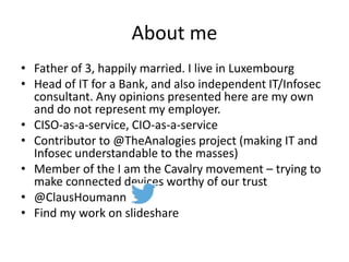 About me
• Father of 3, happily married. I live in Luxembourg
• Head of IT for a Bank, and also independent IT/Infosec
consultant. Any opinions presented here are my own
and do not represent my employer.
• CISO-as-a-service, CIO-as-a-service
• Contributor to @TheAnalogies project (making IT and
Infosec understandable to the masses)
• Member of the I am the Cavalry movement – trying to
make connected devices worthy of our trust
• @ClausHoumann
• Find my work on slideshare
 