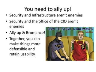 You need to ally up!
• Security and Infrastructure aren’t enemies
• Security and the office of the CIO aren’t
enemies
• Ally up & Bromance!
• Together, you can
make things more
defensible and
retain usability
 