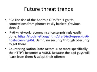 • 5G: The rise of the Android DDoS’er. 1 gbit/s
connections from phones easily hacked. Obvious
threat?
• IPv6 – network reconnainsance surprisingly easily
done: https://tools.ietf.org/html/draft-ietf-opsec-ipv6-
host-scanning-04. Damn, no security through obscurity
to get there
• Countering Nation State Actors -> or more specifically
their TTP’s becomes a MUST. Because the bad guys will
learn from them & adapt their offense
Future threat trends
 
