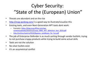 Cyber Security:
”State of the (European) Union”
• Threats are abundant and on the rise
• http://map.ipviking.com/ is a good way to illustrate/visualize this
• Existing tools, and even Next-Generation APT tools dont work:
– Examples: https://blog.mrg-effitas.com/wp-
content/uploads/2014/11/Crysys_MRG_APT_detection_test_2014.pdf
– http://archive.hack.lu/2014/Bypasss_sandboxes_for_fun.pdf
• The job of Enterprise-Defender is as much sorting through vendor bullshit, trying
to not purchase crappy products while trying to build some actual skills
• Tools are not the solution
• No silver bullets exist
• It’s an assymetrical conflict
 