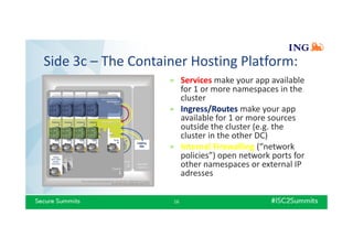 Side 3c – The Container Hosting Platform:
16
» Services make your app available
for 1 or more namespaces in the
cluster
» Ingress/Routes make your app
available for 1 or more sources
outside the cluster (e.g. the
cluster in the other DC)
» Internal Firewalling (“network
policies”) open network ports for
other namespaces or external IP
adresses
 