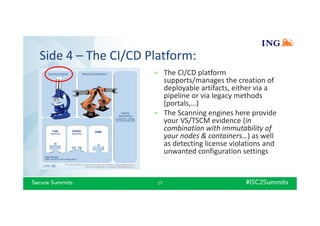 Side 4 – The CI/CD Platform:
17
» The CI/CD platform
supports/manages the creation of
deployable artifacts, either via a
pipeline or via legacy methods
(portals,…)
» The Scanning engines here provide
your VS/TSCM evidence (in
combination with immutability of
your nodes & containers…) as well
as detecting license violations and
unwanted configuration settings
 