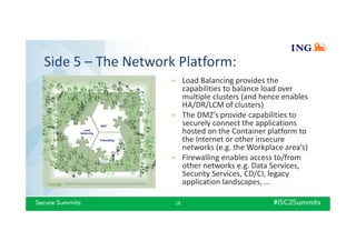 Side 5 – The Network Platform:
18
» Load Balancing provides the
capabilities to balance load over
multiple clusters (and hence enables
HA/DR/LCM of clusters)
» The DMZ’s provide capabilities to
securely connect the applications
hosted on the Container platform to
the Internet or other insecure
networks (e.g. the Workplace area’s)
» Firewalling enables access to/from
other networks e.g. Data Services,
Security Services, CD/CI, legacy
application landscapes, ...
 