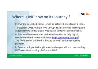 Where is ING now on its Journey ?
» Everything described earlier is/will be achieved one step at a time…
» Throughout 2018 multiple ING DevOps teams enjoyed learning and
experimenting in ING’s Non-Production container environments.
» In Asia as of last November ING went live with its fully digital,
mobile-only bank in the Phillipines: https://www.ing.com.ph/
The front-end of this bank is hosted on ING’s container hosting
platform.
» In Europe multiple ING application landscapes will start onboarding
ING’s container hosting platform in 2019.
 