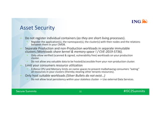 Asset Security
» Do not register individual containers (as they are short living processes).
• Register the application(s), the namespace(s), the cluster(s) with their nodes and the relations
between them in your CMDB.
» Separate Production and non-Production workloads in separate immutable
clusters (Workloads share kernel & memory space ! / CVE-2019-5736).
• Only allow verified (scanned & signed, vulnerability free) workloads on your production
cluster.
• Do not allow any valuable data to be hosted/accessible from your non-production cluster.
» Limit your consumers resource utilization
• Enforce CPU and Memory limits on name spaces to prevent malbehaving consumers “eating”
all resources in your clusters (thereby stealing other tenants resources).
» Only host suitable workloads (Silver Bullets do not exist…)
• Do not allow local persistency within your stateless cluster -> Use external Data Services.
21
 