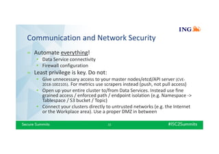 Communication and Network Security
» Automate everything!
• Data Service connectivity
• Firewall configuration
» Least privilege is key. Do not:
• Give unnecessary access to your master nodes/etcd/API server (CVE-
2018-1002105). For metrics use scrapers instead (push, not pull access)
• Open up your entire cluster to/from Data Services. Instead use fine
grained access / enforced path / endpoint isolation (e.g. Namespace ->
Tablespace / S3 bucket / Topic)
• Connect your clusters directly to untrusted networks (e.g. the Internet
or the Workplace area). Use a proper DMZ in between
22
 