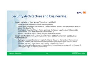 Security Architecture and Engineering
» Design for failure. Your Nodes/Containers will fail !
• Disperse nodes over local/remote availability zones
• Small/More is beautiful (The impact of 1 node/container instance out of 8 failing is better to
digest then 1 out of 2…)
• The Node is the unit of failure (hence local raid, dual power supplies, dual NIC’s could be
reconsidered… (use the budget to buy more nodes…))
• Enforce a minimum replica setting for your production clusters
» Design for short lifecycles/immutability. Your Nodes/Containers will develop
vulnerabilities!
• Cycle your nodes and containers regularly. Interval should be shorter than the maximum
response time for low and medium vulnerabilities in your organisations security policy
(Because you won’t need to scan your runtime estate in this case…)
• Have the automation & procedures in place for an immediate emergency cycle in the case of
unmitigated high- or critical vulnerabilities
25
 