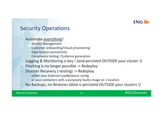 Security Operations
» Automate everything!
• Secrets Management
• Customer onboarding/Cloud provisioning
• Data Service connectivity
• Compliance testing / Evidence generation
» Logging & Monitoring is key ! (and persisted OUTSIDE your cluster !)
» Patching is no longer possible -> Redeploy
» Disaster Recovery (-testing) -> Redeploy
• either your External LoadBalancer config
• or your containers with a purposely faulty image on 1 location
» No Backups, no Restores (data is persisted OUTSIDE your clusters !)
27
 