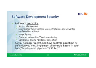 Software Development Security
» Automate everything!
• Secrets Management
• Scanning for Vulnerabilities, License Violations and unwanted
configuration settings
• Image Signing
• Customer onboarding/Cloud provisioning
• Compliance testing / Evidence generation
» As you no longer can/should have controls in runtime by
definition you must implement all controls & tests in your
build/development pipeline (“Shift Left”)
28
 