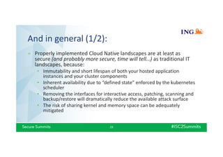 And in general (1/2):
» Properly implemented Cloud Native landscapes are at least as
secure (and probably more secure, time will tell…) as traditional IT
landscapes, because:
• Immutability and short lifespan of both your hosted application
instances and your cluster components
• Inherent availability due to “defined state” enforced by the kubernetes
scheduler
• Removing the interfaces for interactive access, patching, scanning and
backup/restore will dramatically reduce the available attack surface
• The risk of sharing kernel and memory space can be adequately
mitigated
29
 