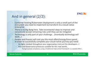 And in general (2/2):
» Container hosting/Kubernetes deployment is only a small part of the
ecosystem you need to implement to transform to a cloud native
enterprise
» There is no Big Bang here. Take incremental steps to improve and
consciously accept remaining risks until they can be mitigated
» Technology is only part of your challenge… (eventually technology will
work…)
» People and Process will cost you the most effort/energy/time spend…
In order to successfully complete your cloud-native journey you need:
• An Agile mindset throughout your organization (not just the developers…)
• Risk and Governance processes suitable for this new world…
- Trying to prove compliancy using a traditional risk/control framework is a wasted effort…
30
 
