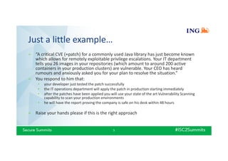Just a little example…
» “A critical CVE (+patch) for a commonly used Java library has just become known
which allows for remotely exploitable privilege escalations. Your IT department
tells you 26 images in your repositories (which amount to around 200 active
containers in your production clusters) are vulnerable. Your CEO has heard
rumours and anxiously asked you for your plan to resolve the situation.”
» You respond to him that:
• your developer just tested the patch successfully
• the IT operations department will apply the patch in production starting immediately
• after the patches have been applied you will use your state of the art Vulnerability Scanning
capability to scan your production environments
• he will have the report proving the company is safe on his desk within 48 hours
» Raise your hands please if this is the right approach
5
 