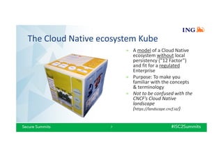The Cloud Native ecosystem Kube
7
» A model of a Cloud Native
ecosystem without local
persistency (“12 Factor”)
and fit for a regulated
Enterprise
» Purpose: To make you
familiar with the concepts
& terminology
» Not to be confused with the
CNCF’s Cloud Native
landscape
(https://landscape.cncf.io/)
 