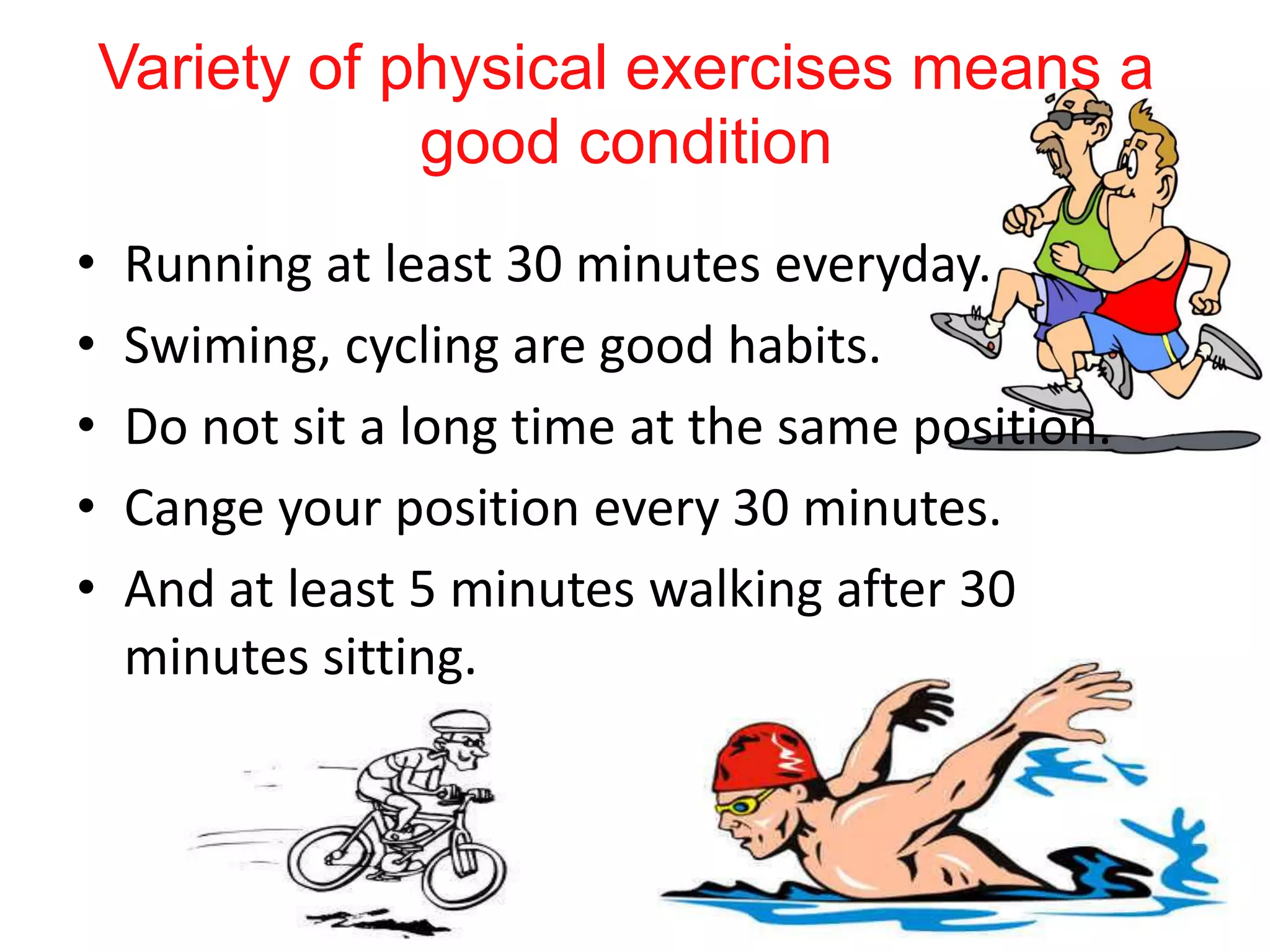 Variety of physical exercises means a
good condition
• Running at least 30 minutes everyday.
• Swiming, cycling are good habits.
• Do not sit a long time at the same position.
• Cange your position every 30 minutes.
• And at least 5 minutes walking after 30
minutes sitting.