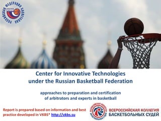 Center for Innovative Technologies
under the Russian Basketball Federation
approaches to preparation and certification
of arbitrators and experts in basketball
Report is prepared based on information and best
practice developed in VKBS* http://vkbs.su
 