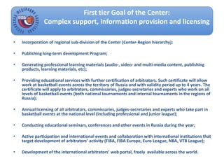 • Incorporation of regional sub-division of the Center (Center-Region hierarchy);
• Publishing long-term development Program;
• Generating professional learning materials (audio-, video- and multi-media content, publishing
products, learning materials, etc);
• Providing educational services with further certification of arbitrators. Such certificate will allow
work at basketball events across the territory of Russia and with validity period up to 4 years. The
certificate will apply to arbitrators, commissaries, judges-secretaries and experts who work on all
levels of basketball events (both national tournaments and internal tournaments in the regions of
Russia);
• Annual licensing of all arbitrators, commissaries, judges-secretaries and experts who take part in
basketball events at the national level (including professional and junior league);
• Conducting educational seminars, conferences and other events in Russia during the year;
• Active participation and international events and collaboration with international institutions that
target development of arbitrators’ activity (FIBA, FIBA Europe, Euro League, NBA, VTB League);
• Development of the international arbitrators’ web portal, freely available across the world.
First tier Goal of the Center:
Complex support, information provision and licensing
 