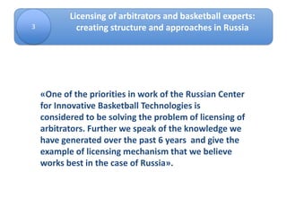 3
Licensing of arbitrators and basketball experts:
creating structure and approaches in Russia
«One of the priorities in work of the Russian Center
for Innovative Basketball Technologies is
considered to be solving the problem of licensing of
arbitrators. Further we speak of the knowledge we
have generated over the past 6 years and give the
example of licensing mechanism that we believe
works best in the case of Russia».
 