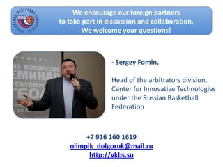 We encourage our foreign partners
to take part in discussion and collaboration.
We welcome your questions!
- Sergey Fomin,
Head of the arbitrators division,
Center for Innovative Technologies
under the Russian Basketball
Federation
+7 916 160 1619
olimpik_dolgoruk@mail.ru
http://vkbs.su
 
