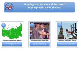 Greetings and structure of the speech
from representatives of Russia
1st complex study of the Russian
regions
Arbitrators in the regions of Russia
Creating an institution for
education and licensing
Unified approach to certification
Results of 6 years of development
licensing and procedures
Examples of approach to licensing
1 2 3
 