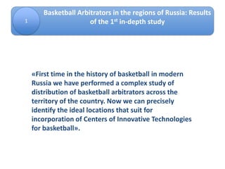 1
Basketball Arbitrators in the regions of Russia: Results
of the 1st in-depth study
«First time in the history of basketball in modern
Russia we have performed a complex study of
distribution of basketball arbitrators across the
territory of the country. Now we can precisely
identify the ideal locations that suit for
incorporation of Centers of Innovative Technologies
for basketball».
 
