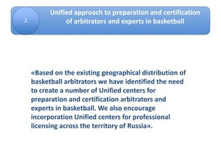 2
Unified approach to preparation and certification
of arbitrators and experts in basketball
«Based on the existing geographical distribution of
basketball arbitrators we have identified the need
to create a number of Unified centers for
preparation and certification arbitrators and
experts in basketball. We also encourage
incorporation Unified centers for professional
licensing across the territory of Russia».
 