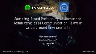 Sampling-Based Positioning of Unmanned
Aerial Vehicles as Communication Relays in
Underground Environments
Alex Hermansson*
Gianluigi Silvestri*
Pau Mallol**
* Royal Institute of Technology, KTH ** Inkonova AB
 