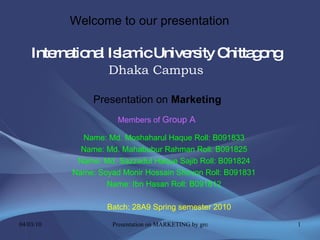 International Islamic University Chittagong   Dhaka Campus Name: Md. Moshaharul Haque Roll: B091833 Name: Md. Mahabubur Rahman Roll: B091825 Name: Md. Sazzadul Haque Sajib Roll: B091824 Name: Soyad Monir Hossain Shovon Roll: B091831 Name: Ibn Hasan Roll: B091812 Batch: 28A9 Spring semester 2010 Presentation on  Marketing Welcome to our presentation Members of   Group A 