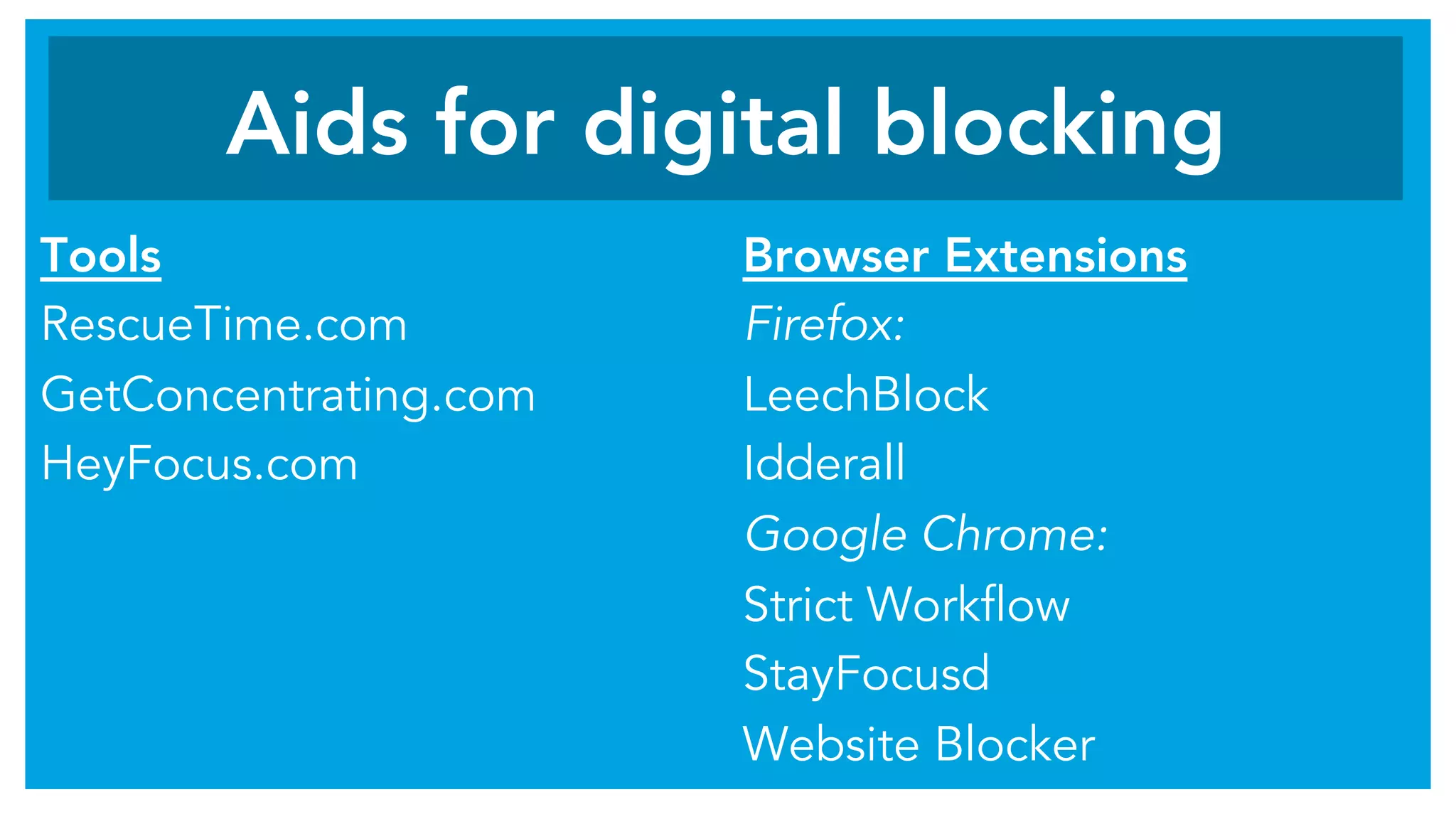 Tools
RescueTime.com
GetConcentrating.com
HeyFocus.com
Browser Extensions
Firefox:
LeechBlock
Idderall
Google Chrome:
Strict Workflow
StayFocusd
Website Blocker
Aids for digital blocking
 