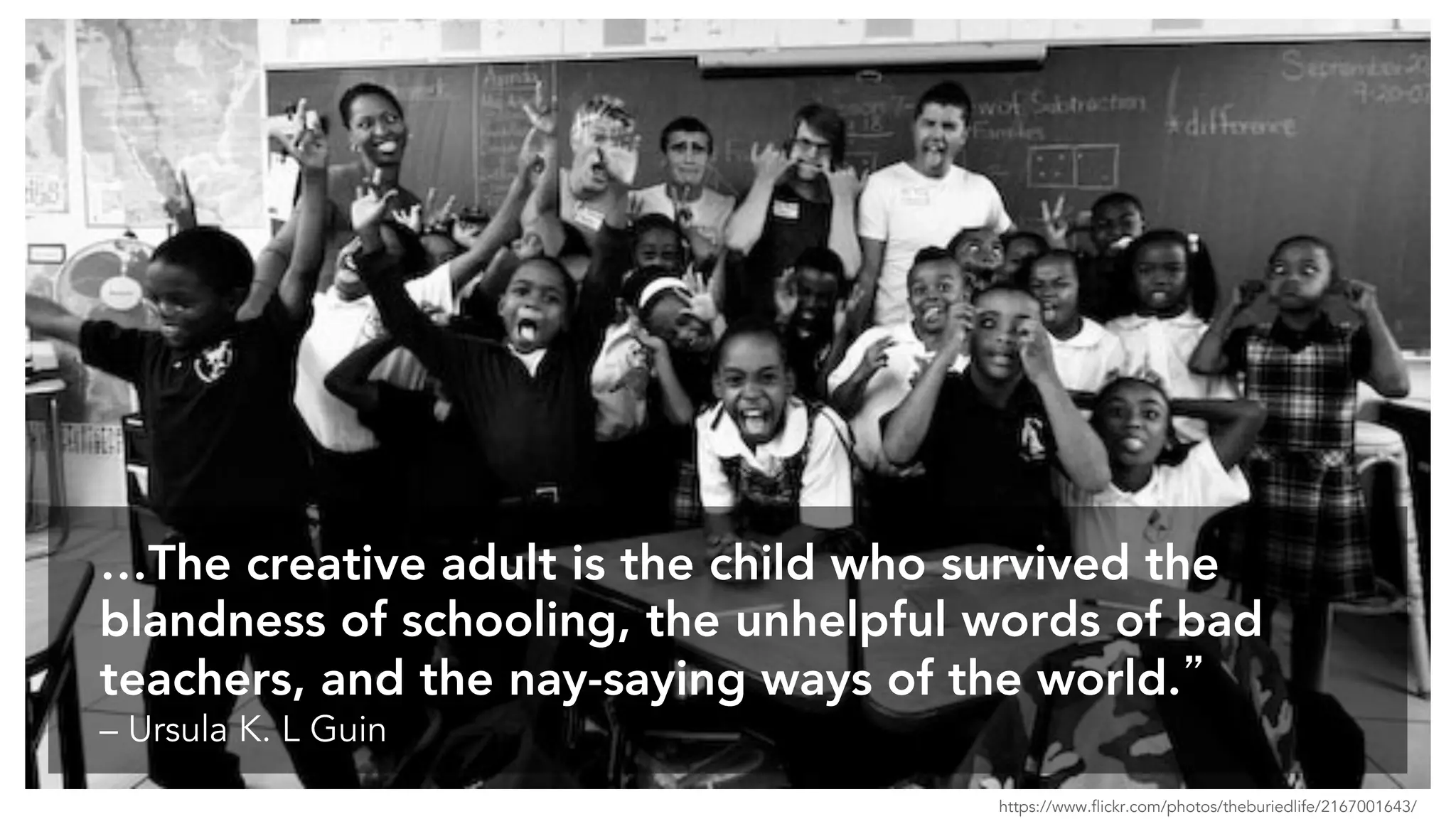 …The creative adult is the child who survived the
blandness of schooling, the unhelpful words of bad
teachers, and the nay-saying ways of the world.”
– Ursula K. L Guin
https://www.flickr.com/photos/theburiedlife/2167001643/
 