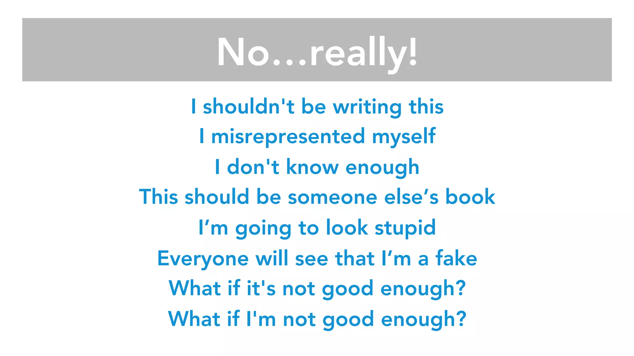 I shouldn't be writing this
I misrepresented myself
I don't know enough
This should be someone else’s book
I’m going to look stupid
Everyone will see that I’m a fake
What if it's not good enough?
What if I'm not good enough?

No…really!
 