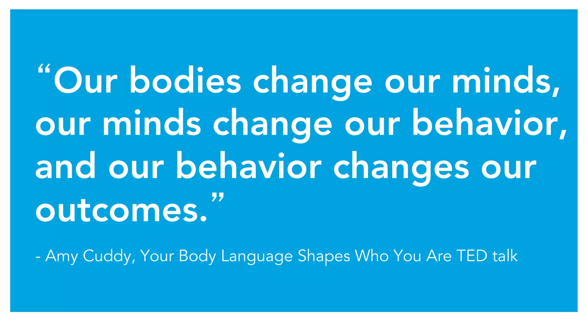 “Our bodies change our minds,
our minds change our behavior,
and our behavior changes our
outcomes.”	
- Amy Cuddy, Your Body Language Shapes Who You Are TED talk
 