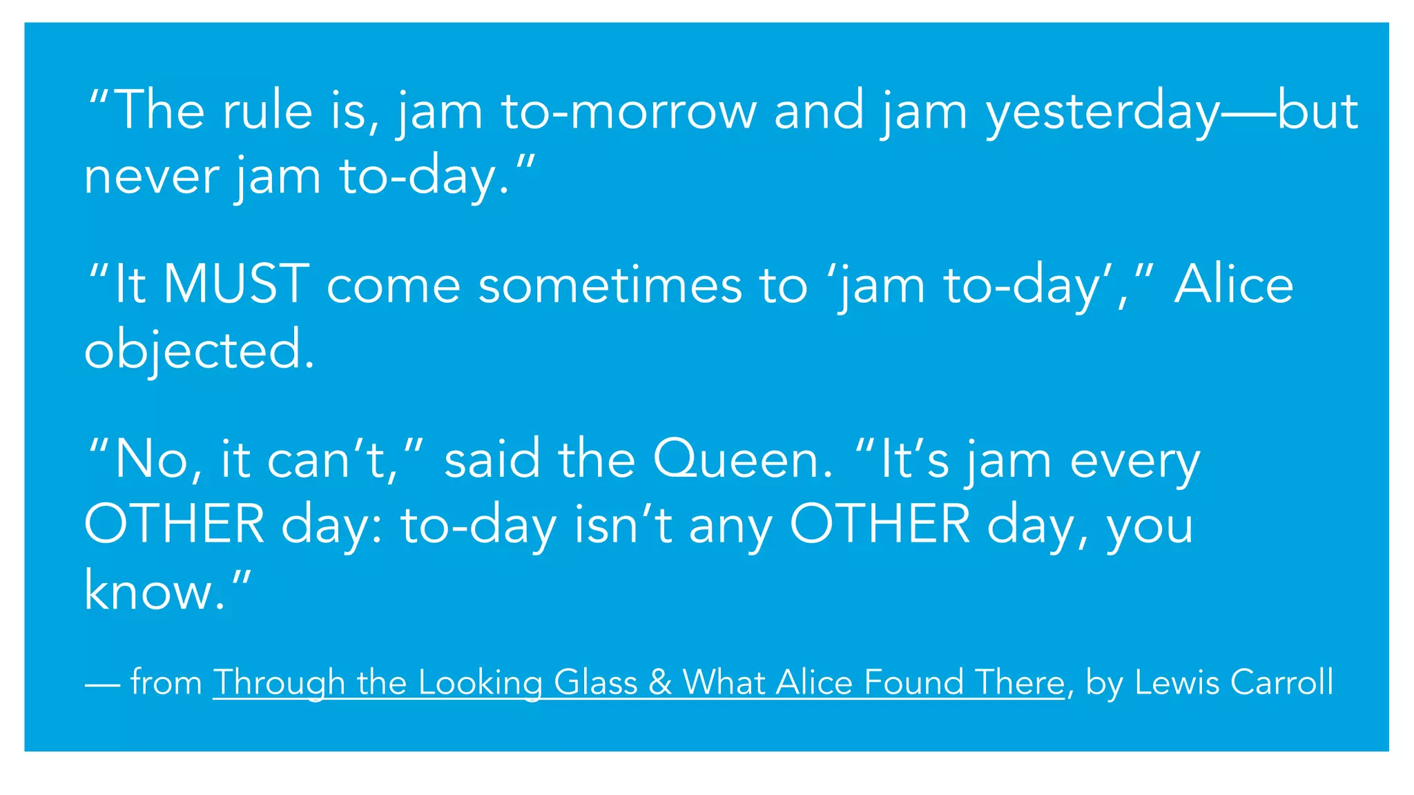 “The rule is, jam to-morrow and jam yesterday—but
never jam to-day.”
“It MUST come sometimes to ‘jam to-day’,” Alice
objected.
“No, it can’t,” said the Queen. “It’s jam every
OTHER day: to-day isn’t any OTHER day, you
know.”
— from Through the Looking Glass & What Alice Found There, by Lewis Carroll
 