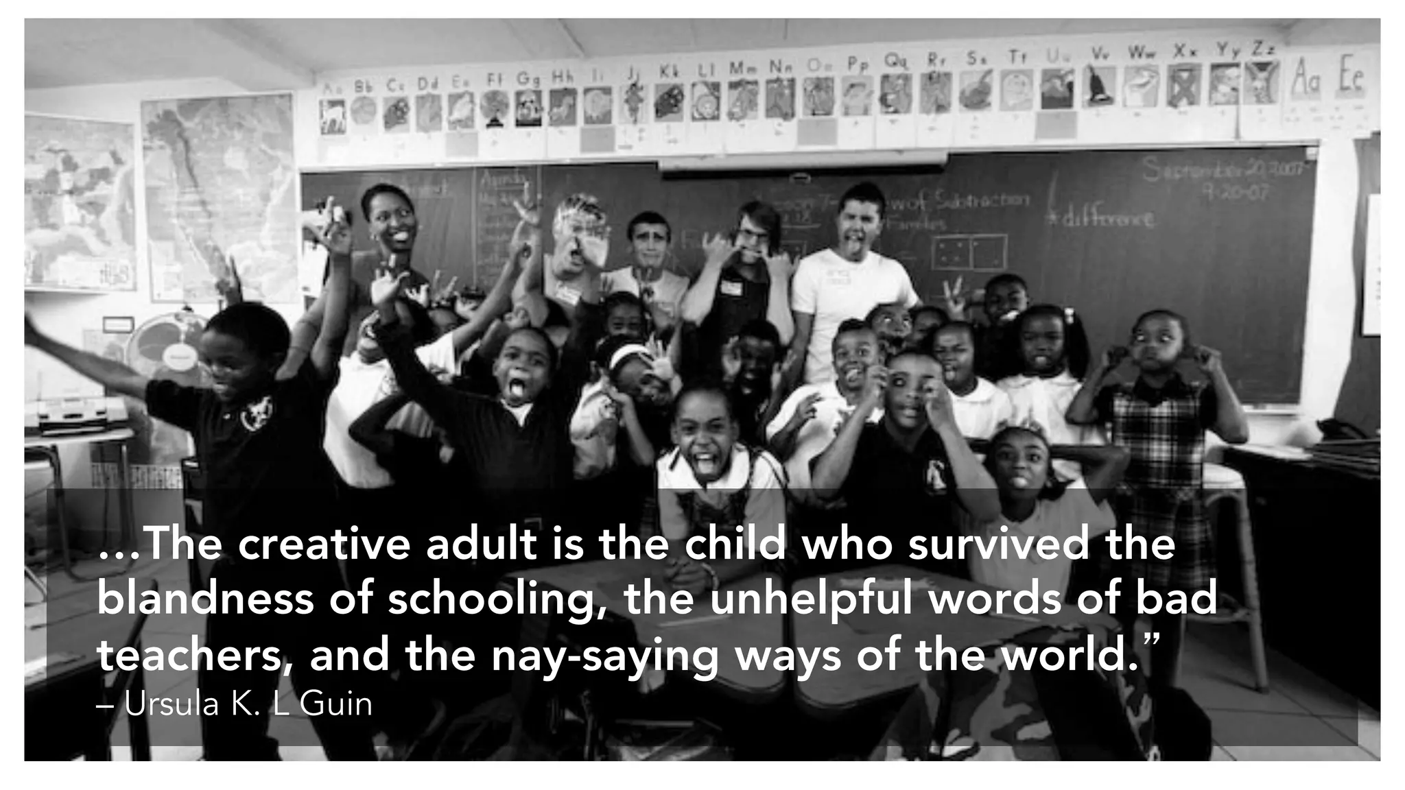 …The creative adult is the child who survived the
blandness of schooling, the unhelpful words of bad
teachers, and the nay-saying ways of the world.”
– Ursula K. L Guin
 