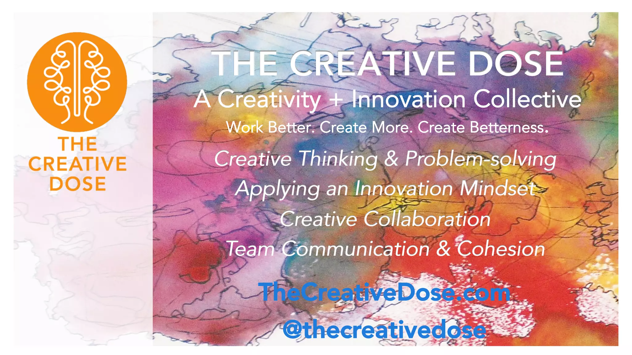 THE CREATIVE DOSE
A Creativity + Innovation Collective
Work Better. Create More. Create Betterness.
Creative Thinking & Problem-solving
Applying an Innovation Mindset
Creative Collaboration
Team Communication & Cohesion
TheCreativeDose.com
@thecreativedose
 
