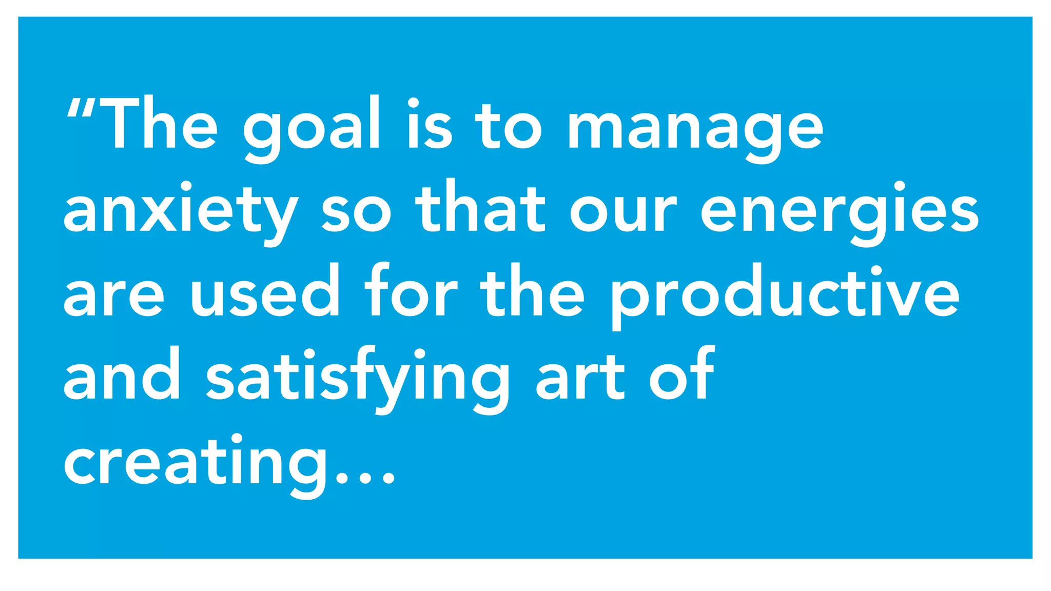 “The goal is to manage
anxiety so that our energies
are used for the productive
and satisfying art of
creating…
 