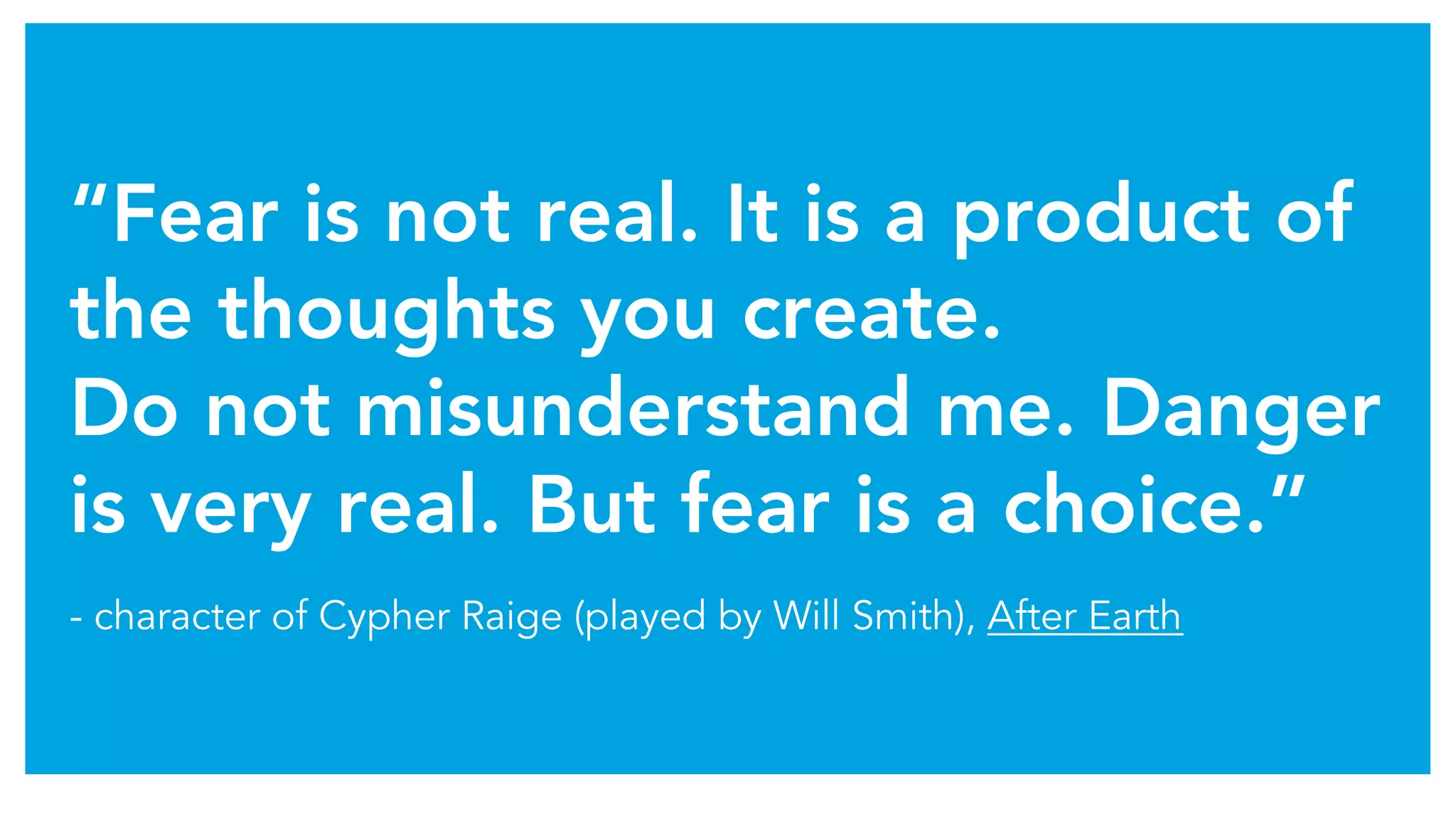“Fear is not real. It is a product of
the thoughts you create.
Do not misunderstand me. Danger
is very real. But fear is a choice.”
- character of Cypher Raige (played by Will Smith), After Earth
 