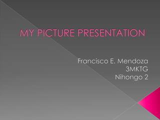 MY PICTURE PRESENTATION Francisco E. Mendoza 3MKTG Nihongo 2 