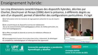 Les cinq dimensions caractéristiques des dispositifs hybrides, décrites par
Charlier, Deschryver et Peraya (2006) dont la présence, à différents degrés au
sein d’un dispositif, permet d’identifier des configurations particulières. Il s’agit
Enseignement hybride:
1) de l’articulation entre les moments de regroupement présentiel et ceux de travail à
distance ;
2) des caractéristiques du dispositif en termes de médiatisation
(les ou les environnements technopédagogiques utilisés, les médias particuliers, les
choix technopédagogiques) ;
3) les effets escomptés et observés en termes de médiations réflexives et
relationnelles
4) l’accompagnement humain mis en place dans le but, notamment, de développer
les compétences méthodologiques et métacognitives des apprenants
5) l’ouverture du dispositif
https://www.youtube.com/watch?v=E6Rsh_dpDbA
Innovación pedagógica pandemia
Innovación pedagógica y pandemia:
Aprendizajes y desafíos Christophe BATIER
Jueves 21 de octubre de 2021
 