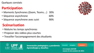 Innovación pedagógica pandemia
Innovación pedagógica y pandemia:
Aprendizajes y desafíos Christophe BATIER
Jueves 21 de octubre de 2021
Participation
• Moments Synchrones (Zoom, Teams….) 30%
• Séquence asynchrone 60%
• Séquence asynchrone avec suivi 90%
Quelques constats
Scénarisation
• Réduire les temps synchrones
• Proposer des vidéos plus courtes
• Travailler l’accompagnement des étudiants
 