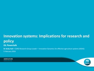 Innovation systems: Implications for research and
policy
I3L Powertalk
AGRICULTURE
Dr Andy Hall • CSIRO Research Group Leader – Innovation Dynamics for effective agriculture systems (IDEAS)
5 February 2016
 