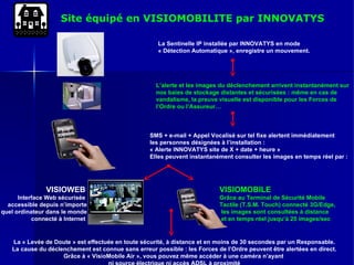 Site équipé en VISIOMOBILITE par INNOVATYS VISIOMOBILE Grâce au Terminal de Sécurité Mobile  Tactile (T.S.M. Touch) connecté 3G/Edge,  les images sont consultées à distance  et en temps réel jusqu’à 25 images/sec SMS + e-mail + Appel Vocalisé sur tel fixe alertent immédiatement les personnes désignées à l’installation :  « Alerte INNOVATYS site de X + date + heure »  Elles peuvent instantanément consulter les images en temps réel par : La Sentinelle IP installée par INNOVATYS en mode  « Détection Automatique », enregistre un mouvement. L’alerte et les images du déclenchement arrivent instantanément sur  nos baies de stockage distantes et sécurisées : même en cas de  vandalisme, la preuve visuelle est disponible pour les Forces de  l’Ordre ou l’Assureur… VISIOWEB   Interface Web sécurisée  accessible depuis n’importe quel ordinateur dans le monde connecté à Internet  La « Levée de Doute » est effectuée en toute sécurité, à distance et en moins de 30 secondes par un Responsable. La cause du déclenchement est connue sans erreur possible : les Forces de l’Ordre peuvent être alertées en direct. Grâce à « VisioMobile Air », vous pouvez même accéder à une caméra n’ayant  ni source électrique ni accès ADSL à proximité 