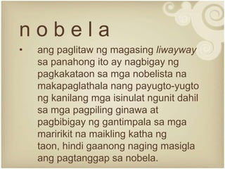 nobela
•   ang paglitaw ng magasing liwayway
    sa panahong ito ay nagbigay ng
    pagkakataon sa mga nobelista na
    makapaglathala nang payugto-yugto
    ng kanilang mga isinulat ngunit dahil
    sa mga pagpiling ginawa at
    pagbibigay ng gantimpala sa mga
    maririkit na maikling katha ng
    taon, hindi gaanong naging masigla
    ang pagtanggap sa nobela.
 