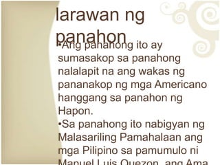larawan ng
panahon ito ay
 •Ang panahong
sumasakop sa panahong
nalalapit na ang wakas ng
pananakop ng mga Americano
hanggang sa panahon ng
Hapon.
•Sa panahong ito nabigyan ng
Malasariling Pamahalaan ang
mga Pilipino sa pamumulo ni
 