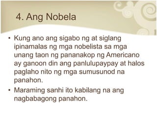 4. Ang Nobela

• Kung ano ang sigabo ng at siglang
  ipinamalas ng mga nobelista sa mga
  unang taon ng pananakop ng Americano
  ay ganoon din ang panlulupaypay at halos
  paglaho nito ng mga sumusunod na
  panahon.
• Maraming sanhi ito kabilang na ang
  nagbabagong panahon.
 