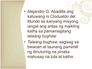 • Alejandro G. Abadilla ang
  katuwang ni Clodualdo del
  Mundo sa kanyang misyong
  iangat ang antas ng maikling
  katha sa pamamagitang
  talaang bughaw
• Talaang bughaw, sagisag sa
  bwanan at taunang pamimili
  ng itinuturing na pinaka
  mahusay na tula at katha.
 