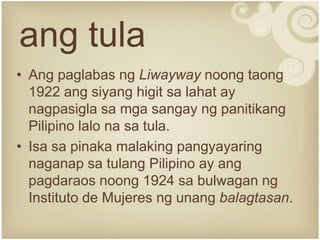 ang tula
• Ang paglabas ng Liwayway noong taong
  1922 ang siyang higit sa lahat ay
  nagpasigla sa mga sangay ng panitikang
  Pilipino lalo na sa tula.
• Isa sa pinaka malaking pangyayaring
  naganap sa tulang Pilipino ay ang
  pagdaraos noong 1924 sa bulwagan ng
  Instituto de Mujeres ng unang balagtasan.
 