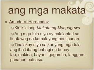 ang mga makata
a. Amado V. Hernandez
   ☺Kinikilalang Makata ng Mangagawa
   ☺Ang mga tula niya ay nalalantad sa
   tinatawag na kamalayang panlipunan.
   ☺Tinalakay niya sa kanyang mga tula
   ang iba’t ibang bahagi ng buhay:
   tao, makina, bayani, gagamba, langgam,
   panahon pati aso.
 