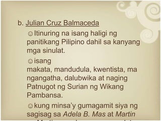 b. Julian Cruz Balmaceda
   ☺Itinuring na isang haligi ng
   panitikang Pilipino dahil sa kanyang
   mga sinulat.
   ☺isang
   makata, mandudula, kwentista, ma
   ngangatha, dalubwika at naging
   Patnugot ng Surian ng Wikang
   Pambansa.
   ☺kung minsa’y gumagamit siya ng
   sagisag sa Adela B. Mas at Martin
 