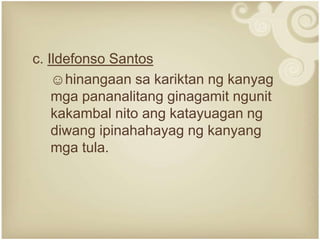 c. Ildefonso Santos
    ☺hinangaan sa kariktan ng kanyag
    mga pananalitang ginagamit ngunit
    kakambal nito ang katayuagan ng
    diwang ipinahahayag ng kanyang
    mga tula.
 