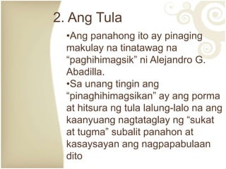 2. Ang Tula
•Ang panahong ito ay pinaging
makulay na tinatawag na
“paghihimagsik” ni Alejandro G.
Abadilla.
•Sa unang tingin ang
“pinaghihimagsikan” ay ang porma
at hitsura ng tula lalung-lalo na ang
kaanyuang nagtataglay ng “sukat
at tugma” subalit panahon at
kasaysayan ang nagpapabulaan
dito
 